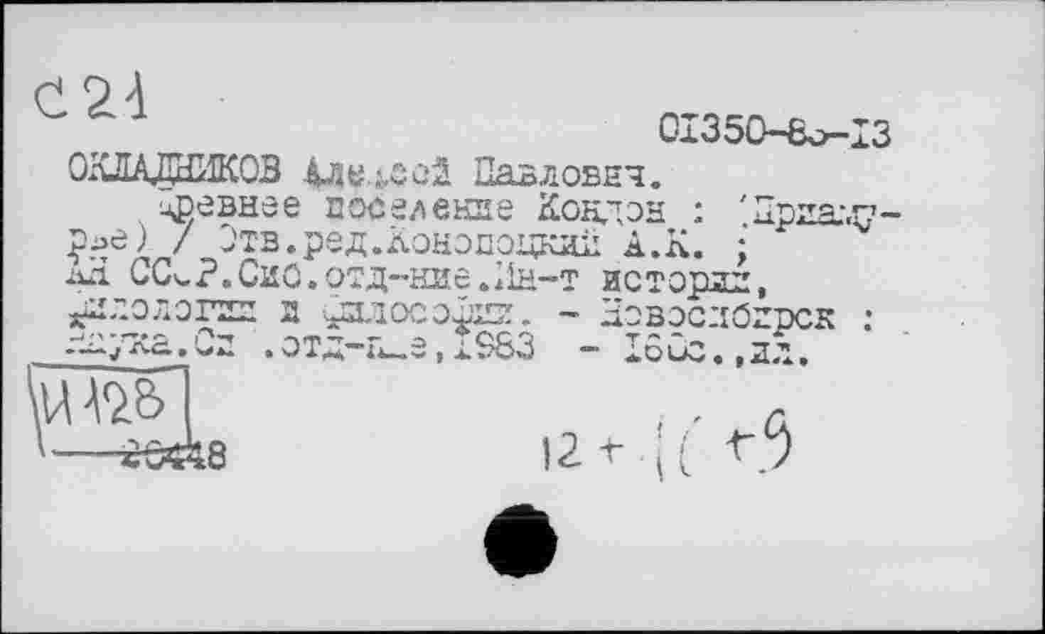 ﻿24
Сл350-ßo—ІЗ
ОКЛАДНИКОВ ІДУ.&СОІ Павлович.
цревнее поселение Кондон : 'Приаду-£ье) / Отв.ред.Конопоцкдіі А.К. • ïûi ССч.Р«Сио.отд-ние.Ин-т истории, хИло^-огии и ^хтосэЗии. - ЫовэслОирск :
. Си . ОТД-Н-е , Х$83 - IÔÛC. . ДД